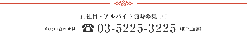 スタッフ募集　正社員・アルバイト　随時募集中！　お問い合わせ 03-5225-3225(担当：加藤)